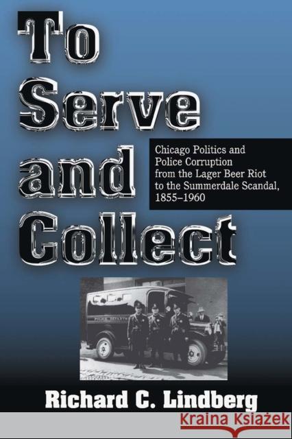 To Serve and Collect : Chicago Politics and Police Corruption from the Lager Beer Riot to the Summerdale Scandal, 1855-1960 Lindberg, Richard 9780809322237