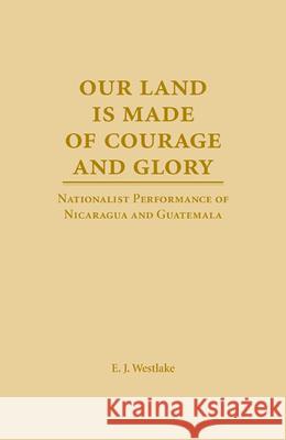 Our Land is Made of Courage and Glory : Nationalist Performance of Nicaragua and Guatemala E. J. Westlake 9780809326259 Southern Illinois University Press