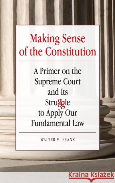 Making Sense of the Constitution: A Primer on the Supreme Court and Its Struggle to Apply Our Fundamental Law Frank, Walter M. 9780809330836