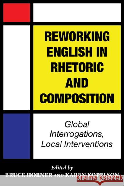 Reworking English in Rhetoric and Composition: Global Interrogations, Local Interventions Bruce Horner Karen Kopelson 9780809333387