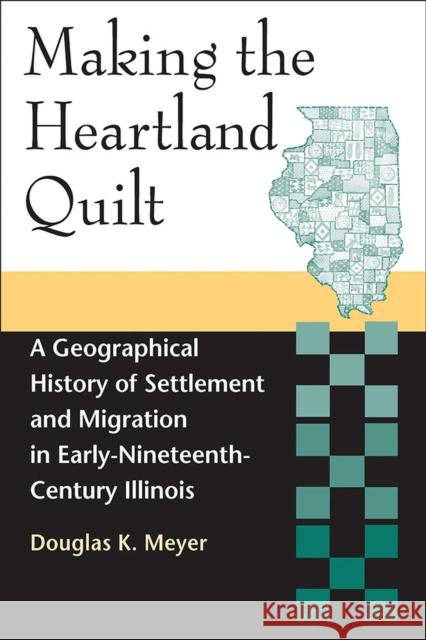 Making the Heartland Quilt: A Geographical History of Settlement and Migration in Early-Nineteenth-Century Illinois Douglas K. Meyer 9780809335145