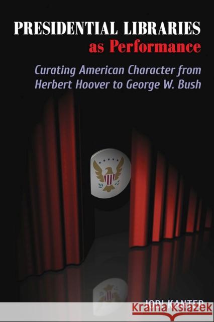 Presidential Libraries as Performance: Curating American Character from Herbert Hoover to George W. Bush Jodi Kanter 9780809335206