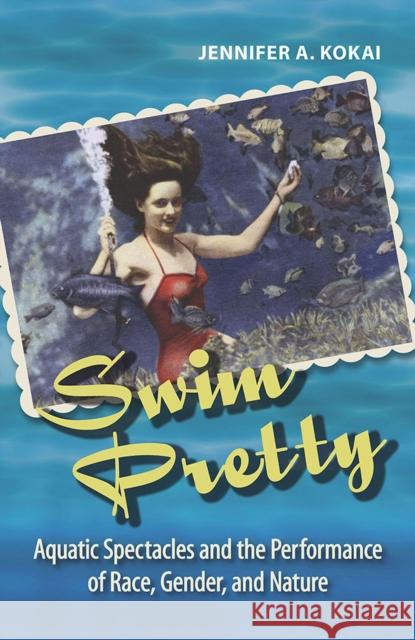 Swim Pretty: Aquatic Spectacles and the Performance of Race, Gender, and Nature Jennifer A. Kokai 9780809336005 Southern Illinois University Press