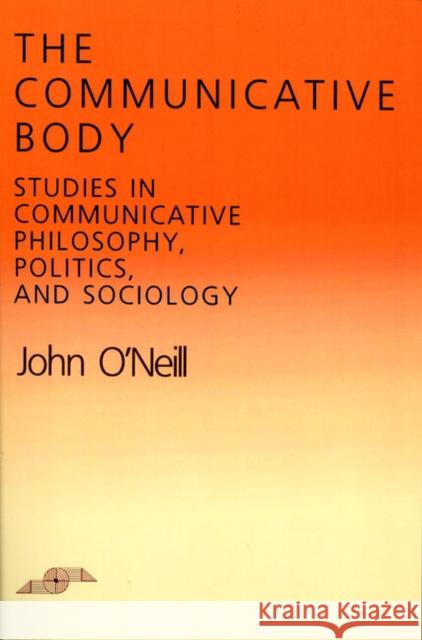 The Communicative Body: Studies in Communicative Philosophy, Politics, and Sociology O'Neill, John 9780810108028