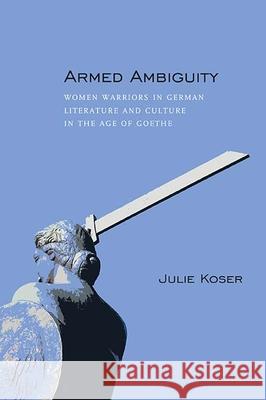 Armed Ambiguity: Women Warriors in German Literature and Culture in the Age of Goethe Julie Koser 9780810132344