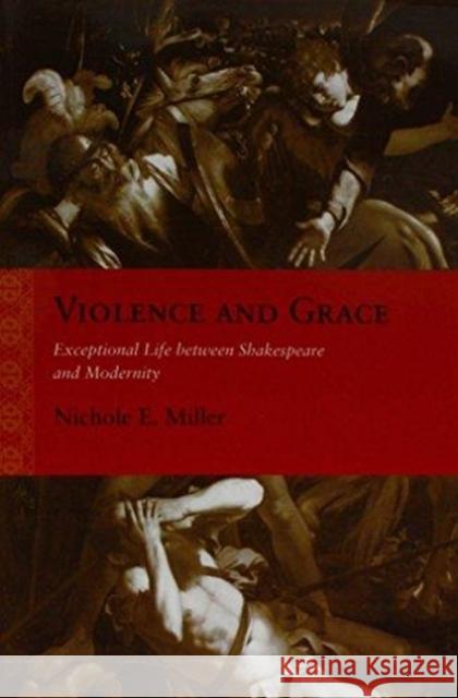 Violence and Grace: Exceptional Life Between Shakespeare and Modernity Nichole E. Miller 9780810136588 Northwestern University Press