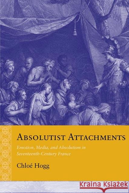 Absolutist Attachments: Emotion, Media, and Absolutism in Seventeenth-Century France Chloe Hogg 9780810139411 Northwestern University Press