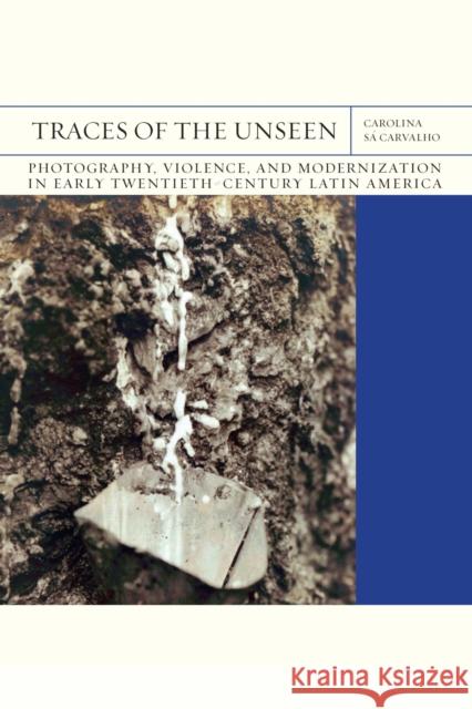 Traces of the Unseen: Photography, Violence, and Modernization in Early Twentieth-Century Latin America Volume 43 Sá Carvalho, Carolina 9780810145412 Northwestern University Press