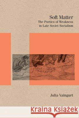 Soft Matter: The Poetics of Weakness in Late Soviet Socialism Julia Vaingurt 9780810148154 Northwestern University Press