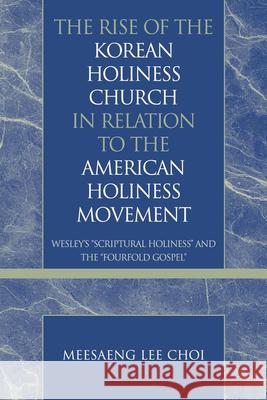 The Rise of the Korean Holiness Church in Relation to the American Holiness Movement: Wesley's 'Scriptural Holiness' and the 'Fourfold Gospel' Choi, Meesaeng Lee 9780810858169 Scarecrow Press