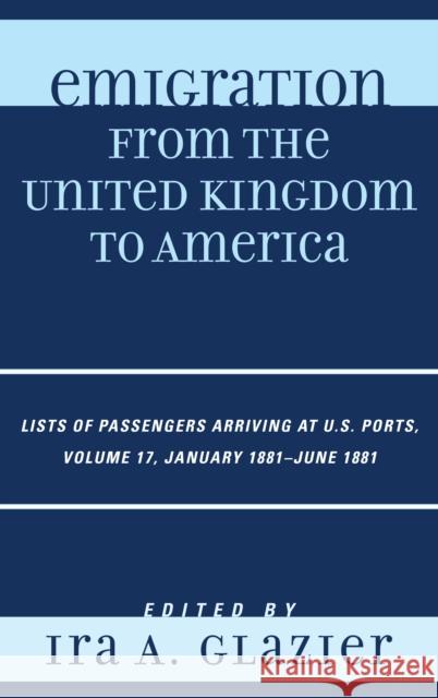 Emigration from the United Kingdom to America: Lists of Passengers Arriving at U.S. Ports, January 1881 - June 1881, Volume 17 Glazier, Ira A. 9780810879461 0