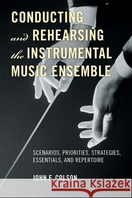 Conducting and Rehearsing the Instrumental Music Ensemble: Scenarios, Priorities, Strategies, Essentials, and Repertoire Colson, John F. 9780810882607 0