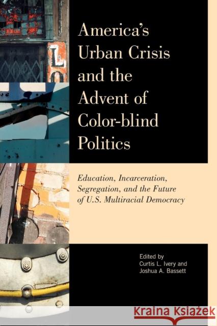 America's Urban Crisis and the Advent of Color-Blind Politics: Education, Incarceration, Segregation, and the Future of the U.S. Multiracial Democracy Curtis Ivery Joshua Bassett Houston Baker 9780810894976