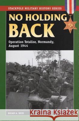 No Holding Back: Operation Totalize, Normandy, August 1944 B. A. Reid Brian A. Reid 9780811705844 Stackpole Books