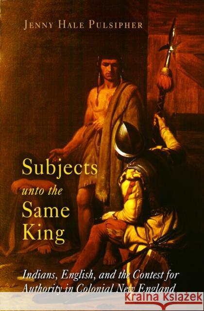 Subjects Unto the Same King: Indians, English, and the Contest for Authority in Colonial New England Jenny Hale Pulsipher 9780812219081 University of Pennsylvania Press