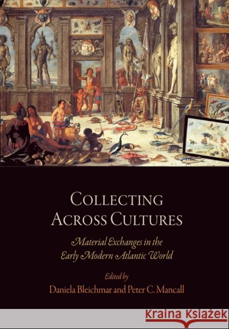 Collecting Across Cultures: Material Exchanges in the Early Modern Atlantic World Daniela Bleichmar Peter C. Mancall 9780812222203 University of Pennsylvania Press