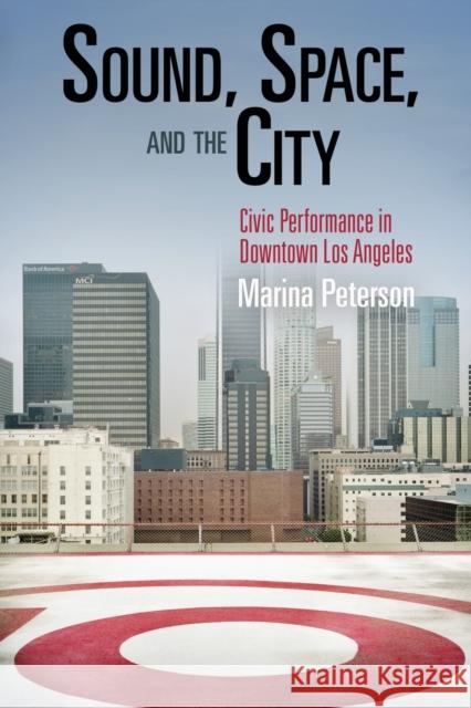 Sound, Space, and the City: Civic Performance in Downtown Los Angeles Marina Peterson 9780812222364