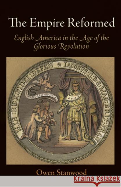 The Empire Reformed: English America in the Age of the Glorious Revolution Owen Stanwood 9780812222838 University of Pennsylvania Press