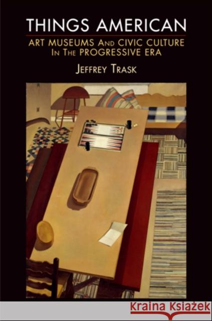 Things American: Art Museums and Civic Culture in the Progressive Era Jeffrey Trask 9780812222852 University of Pennsylvania Press
