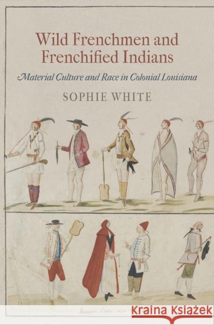 Wild Frenchmen and Frenchified Indians: Material Culture and Race in Colonial Louisiana Sophie White 9780812223088 University of Pennsylvania Press