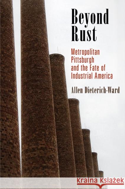 Beyond Rust: Metropolitan Pittsburgh and the Fate of Industrial America Allen Dieterich-Ward 9780812223927