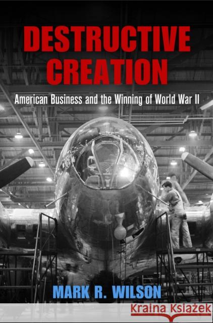 Destructive Creation: American Business and the Winning of World War II Mark R. Wilson 9780812224313 University of Pennsylvania Press
