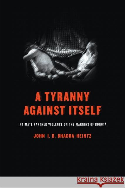A Tyranny Against Itself: Intimate Partner Violence on the Margins of Bogotá Bhadra-Heintz, John I. B. 9780812224948 University of Pennsylvania Press