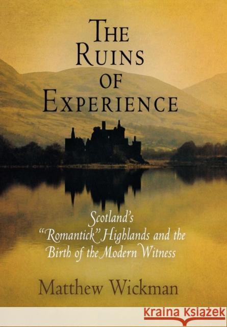 The Ruins of Experience: Scotland's Romantick Highlands and the Birth of the Modern Witness Wickman, Matthew 9780812239713
