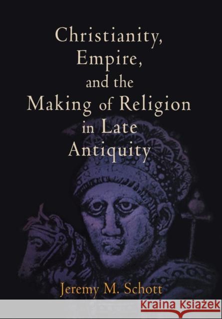 Christianity, Empire, and the Making of Religion in Late Antiquity Jeremy M. Schott 9780812240924 University of Pennsylvania Press
