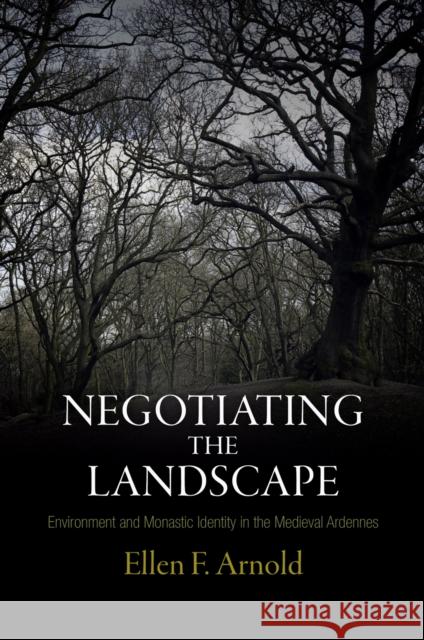 Negotiating the Landscape: Environment and Monastic Identity in the Medieval Ardennes Ellen F. Arnold 9780812244632 University of Pennsylvania Press