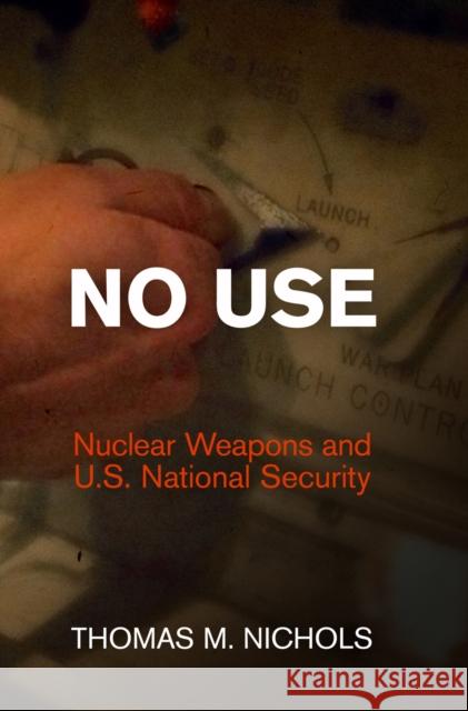 No Use: Nuclear Weapons and U.S. National Security Thomas M. Nichols 9780812245660 University of Pennsylvania Press