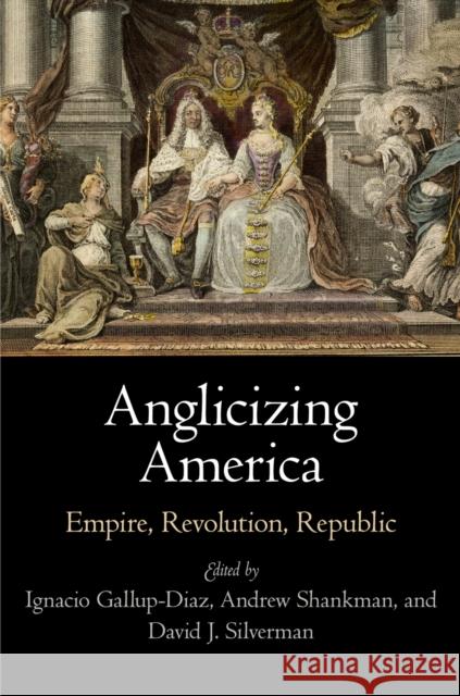 Anglicizing America: Empire, Revolution, Republic Ignacio Gallup-Diaz 9780812246988 University of Pennsylvania Press