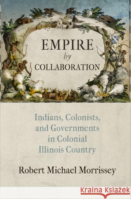 Empire by Collaboration: Indians, Colonists, and Governments in Colonial Illinois Country Robert Michael Morrissey 9780812246995