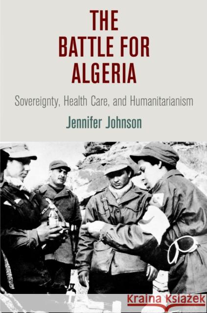 The Battle for Algeria: Sovereignty, Health Care, and Humanitarianism Jennifer Johnson 9780812247718