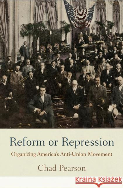 Reform or Repression: Organizing America's Anti-Union Movement Chad Pearson 9780812247763 University of Pennsylvania Press