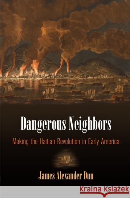 Dangerous Neighbors: Making the Haitian Revolution in Early America James Alexander Dun 9780812248319 University of Pennsylvania Press