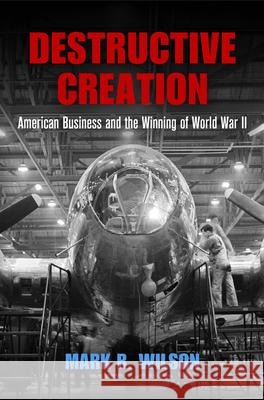 Destructive Creation: American Business and the Winning of World War II Mark R. Wilson 9780812248333 University of Pennsylvania Press
