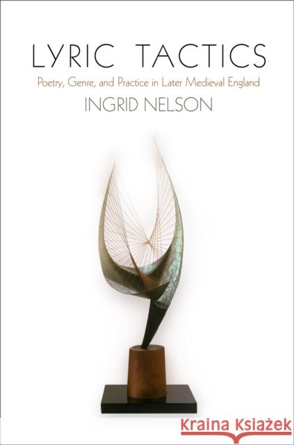 Lyric Tactics: Poetry, Genre, and Practice in Later Medieval England Ingrid Nelson 9780812248791