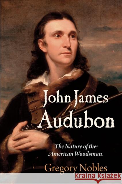 John James Audubon: The Nature of the American Woodsman Gregory Nobles 9780812248944 University of Pennsylvania Press