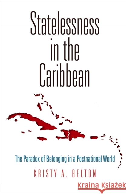 Statelessness in the Caribbean: The Paradox of Belonging in a Postnational World Kristy A. Belton 9780812249446 University of Pennsylvania Press