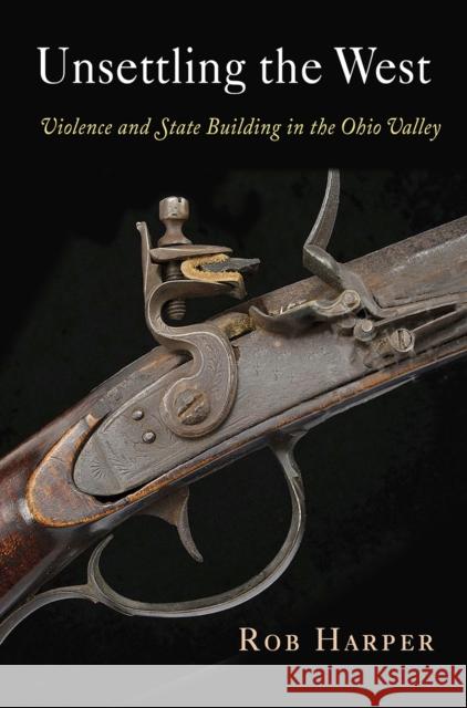 Unsettling the West: Violence and State Building in the Ohio Valley Rob Harper 9780812249644 University of Pennsylvania Press