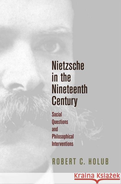 Nietzsche in the Nineteenth Century: Social Questions and Philosophical Interventions Robert C. Holub 9780812250237 University of Pennsylvania Press