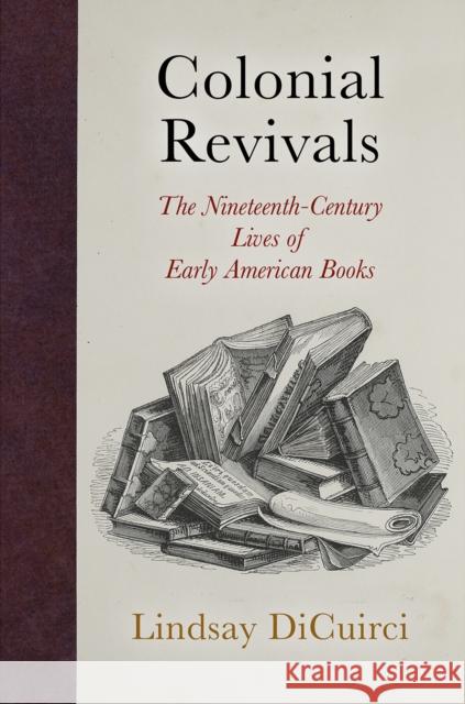 Colonial Revivals: The Nineteenth-Century Lives of Early American Books Lindsay Dicuirci 9780812250626