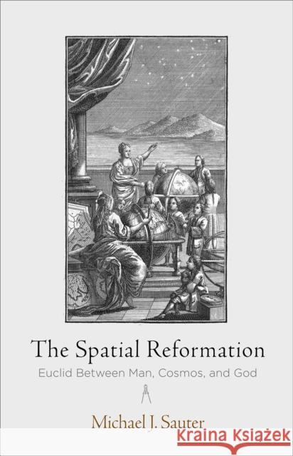 The Spatial Reformation: Euclid Between Man, Cosmos, and God Michael J. Sauter 9780812250664 University of Pennsylvania Press