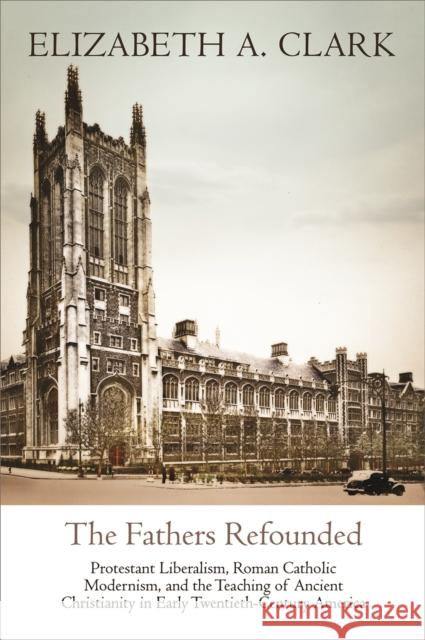 The Fathers Refounded: Protestant Liberalism, Roman Catholic Modernism, and the Teaching of Ancient Christianity in Early Twentieth-Century A Elizabeth A. Clark 9780812250718