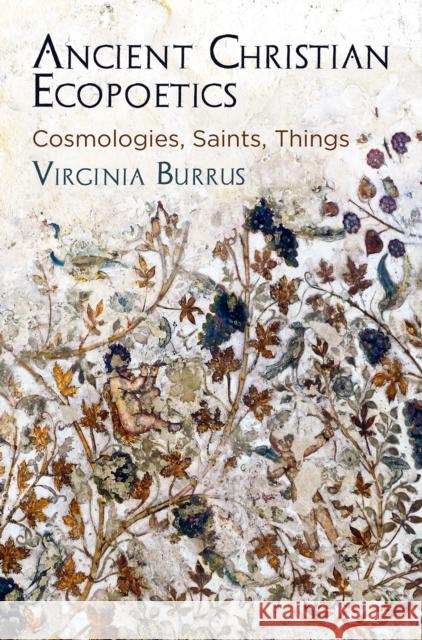 Ancient Christian Ecopoetics: Cosmologies, Saints, Things Virginia Burrus 9780812250794 University of Pennsylvania Press