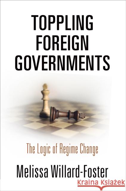 Toppling Foreign Governments: The Logic of Regime Change Melissa Willard-Foster 9780812251043 University of Pennsylvania Press