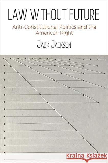 Law Without Future: Anti-Constitutional Politics and the American Right Jack Jackson 9780812251333 University of Pennsylvania Press
