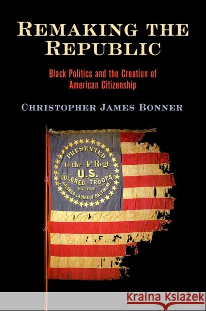 Remaking the Republic: Black Politics and the Creation of American Citizenship Christopher James Bonner 9780812252064