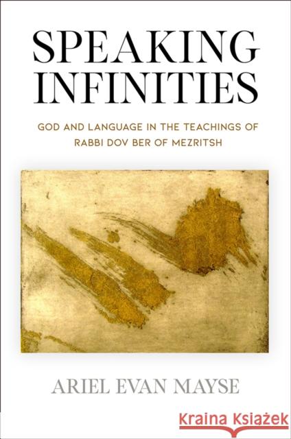Speaking Infinities: God and Language in the Teachings of Rabbi Dov Ber of Mezritsh Ariel Evan Mayse 9780812252187 University of Pennsylvania Press